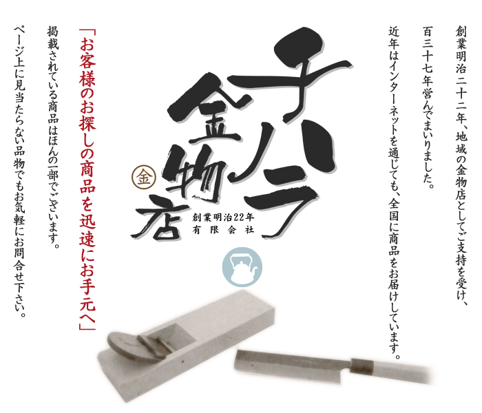 創業明治22年、地域の金物店としてご支持を受け、137年営んでまいりました。近年はインターネットを通じて、全国に商品をお届けしています。「お客様のお探しの商品を迅速にお手元へ」掲載されている商品は、ほんの一部でございます。ページ上に見当たらない品物でもお気軽にお問い合わせ下さい。
